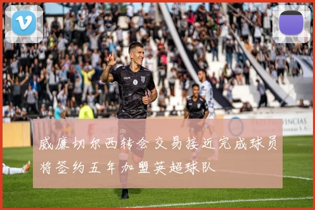 威廉切尔西转会交易接近完成球员将签约五年加盟英超球队