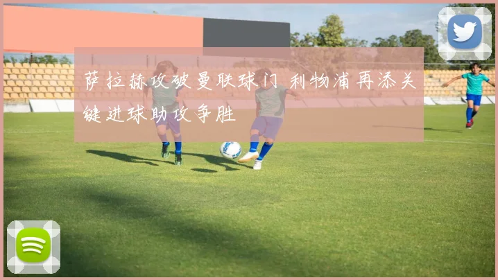 萨拉赫攻破曼联球门 利物浦再添关键进球助攻争胜