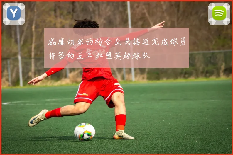 威廉切尔西转会交易接近完成球员将签约五年加盟英超球队