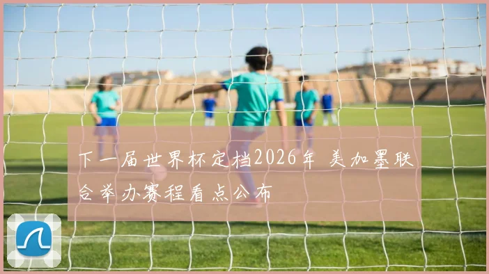 下一届世界杯定档2026年 美加墨联合举办赛程看点公布