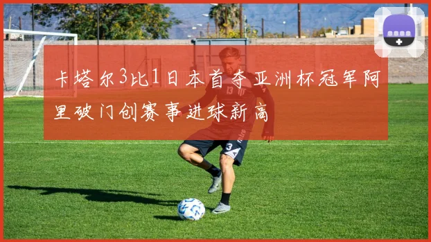 卡塔尔3比1日本首夺亚洲杯冠军阿里破门创赛事进球新高