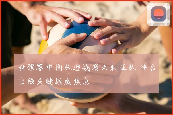 世预赛中国队迎战澳大利亚队 冲击出线关键战成焦点