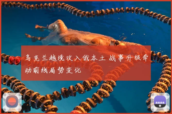 乌克兰越境攻入俄本土 战事升级牵动前线局势变化