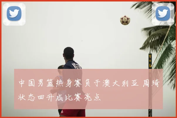 中国男篮热身赛负于澳大利亚 周琦状态回升成比赛亮点