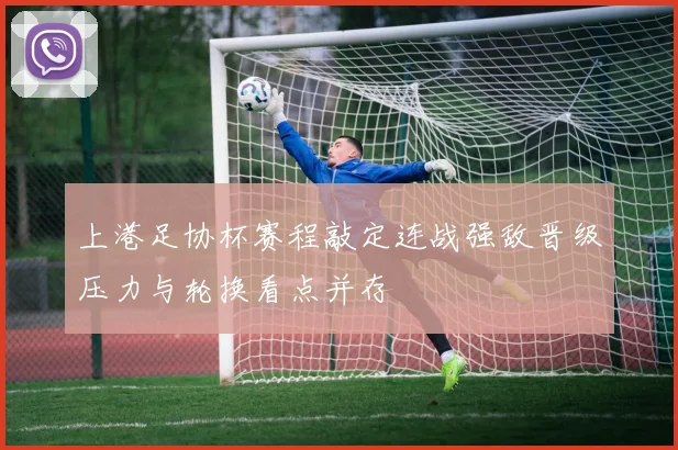 上港足协杯赛程敲定连战强敌晋级压力与轮换看点并存