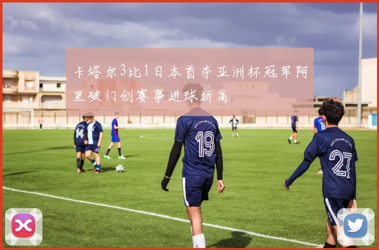 卡塔尔3比1日本首夺亚洲杯冠军阿里破门创赛事进球新高