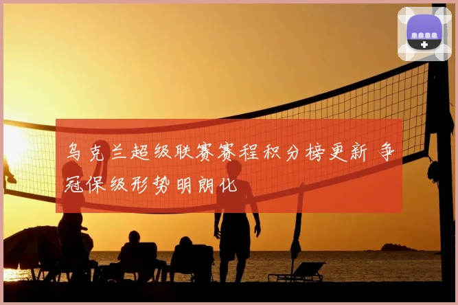 乌克兰超级联赛赛程积分榜更新 争冠保级形势明朗化