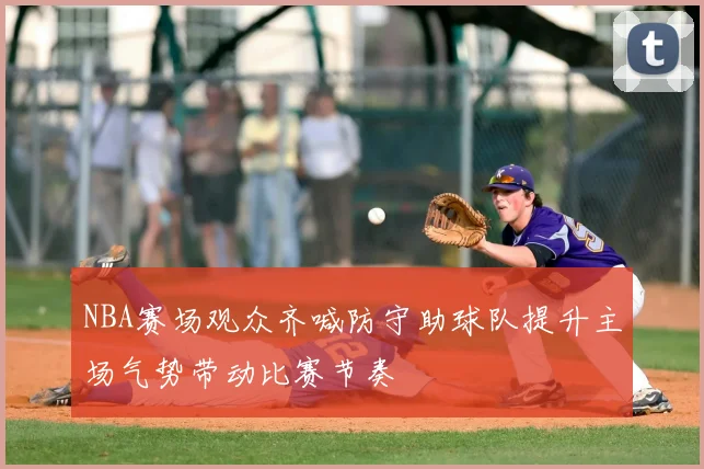 NBA赛场观众齐喊防守助球队提升主场气势带动比赛节奏