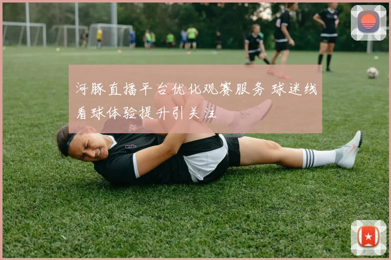 河豚直播平台优化观赛服务 球迷线看球体验提升引关注