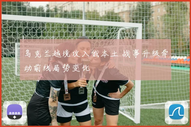乌克兰越境攻入俄本土 战事升级牵动前线局势变化