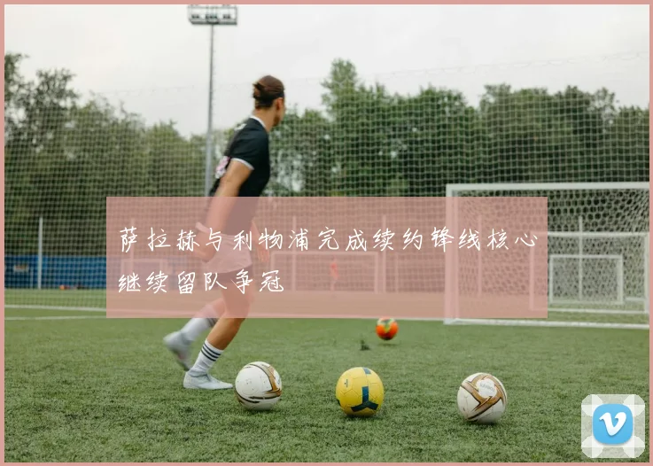 萨拉赫与利物浦完成续约锋线核心继续留队争冠