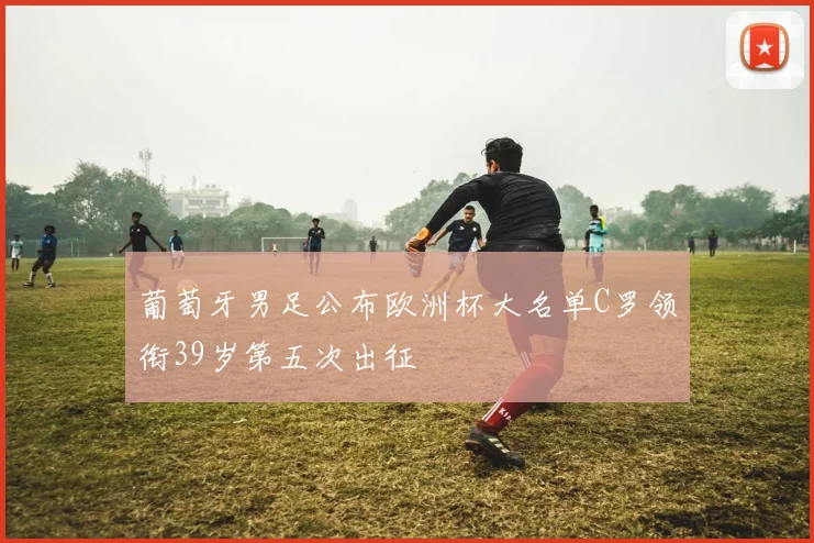 葡萄牙男足公布欧洲杯大名单C罗领衔39岁第五次出征