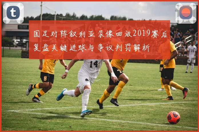 国足对阵叙利亚录像回放2019赛后复盘关键进球与争议判罚解析
