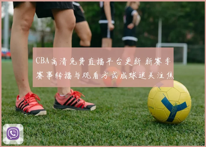 CBA高清免费直播平台更新 新赛季赛事转播与观看方式成球迷关注焦点
