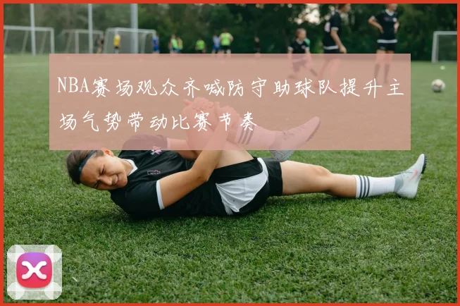 NBA赛场观众齐喊防守助球队提升主场气势带动比赛节奏