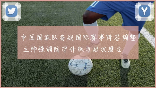中国国家队备战国际赛事阵容调整 主帅强调防守升级与进攻磨合