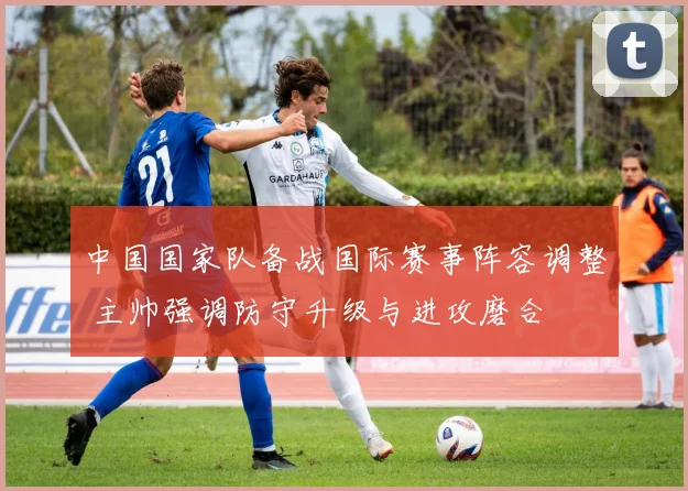 中国国家队备战国际赛事阵容调整 主帅强调防守升级与进攻磨合