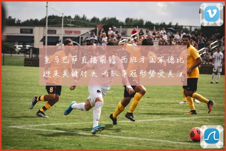 皇马巴萨直播前瞻 西班牙国家德比迎来关键对决 两队争冠形势受关注