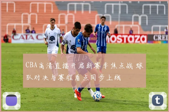 CBA高清直播开启新赛季焦点战 球队对决与赛程看点同步上线