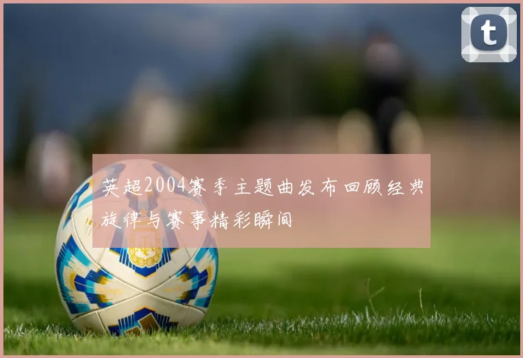 英超2004赛季主题曲发布回顾经典旋律与赛事精彩瞬间