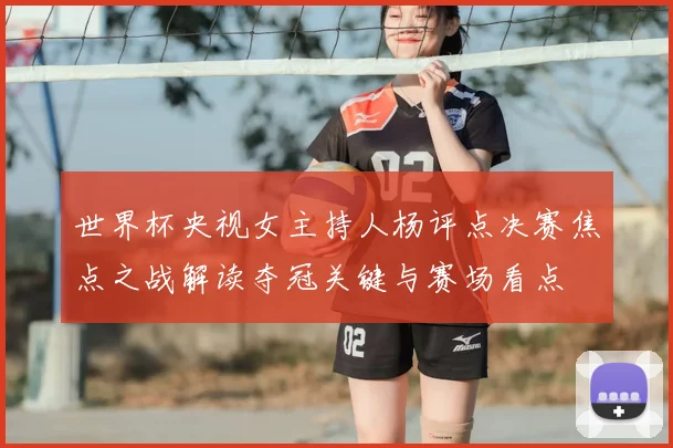世界杯央视女主持人杨评点决赛焦点之战解读夺冠关键与赛场看点