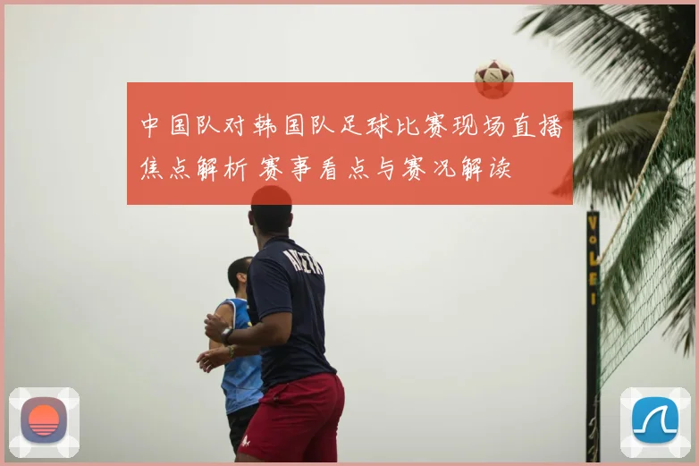 中国队对韩国队足球比赛现场直播焦点解析 赛事看点与赛况解读