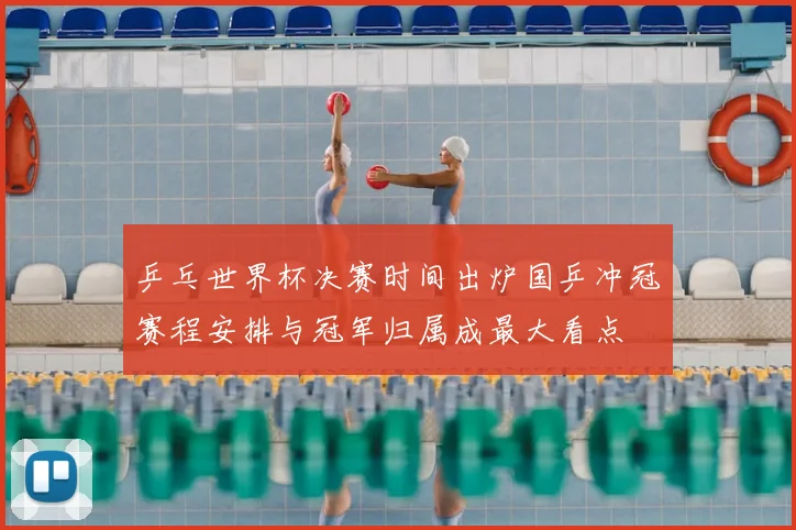 乒乓世界杯决赛时间出炉国乒冲冠赛程安排与冠军归属成最大看点