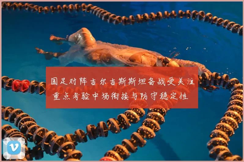 国足对阵吉尔吉斯斯坦备战受关注 重点考验中场衔接与防守稳定性