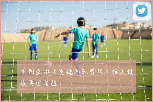中国女排力克德国队晋级八强关键战再迎考验