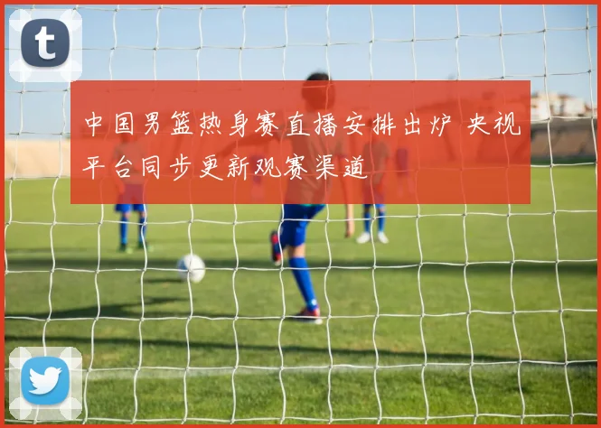中国男篮热身赛直播安排出炉 央视平台同步更新观赛渠道