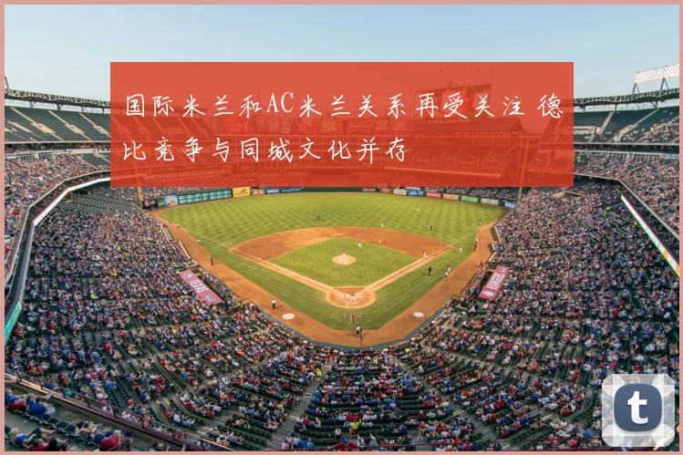 国际米兰和AC米兰关系再受关注 德比竞争与同城文化并存