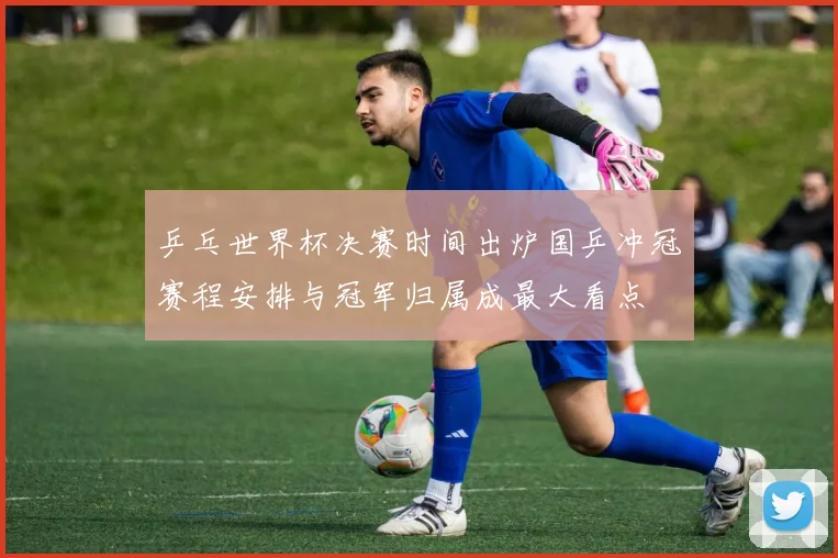 乒乓世界杯决赛时间出炉国乒冲冠赛程安排与冠军归属成最大看点