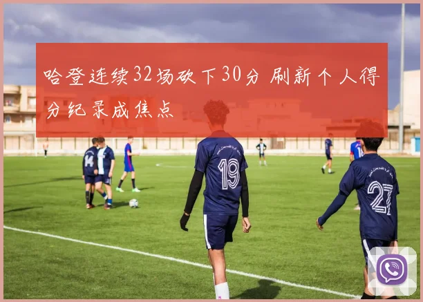 哈登连续32场砍下30分 刷新个人得分纪录成焦点