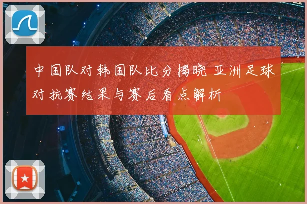中国队对韩国队比分揭晓 亚洲足球对抗赛结果与赛后看点解析