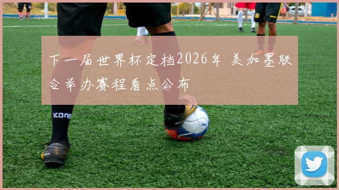 下一届世界杯定档2026年 美加墨联合举办赛程看点公布