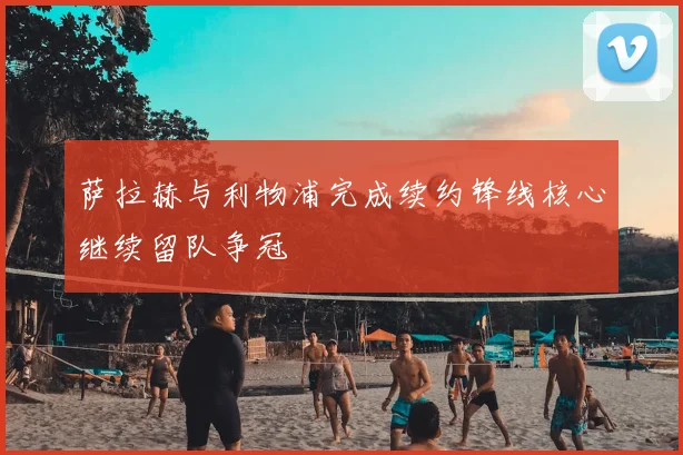 萨拉赫与利物浦完成续约锋线核心继续留队争冠