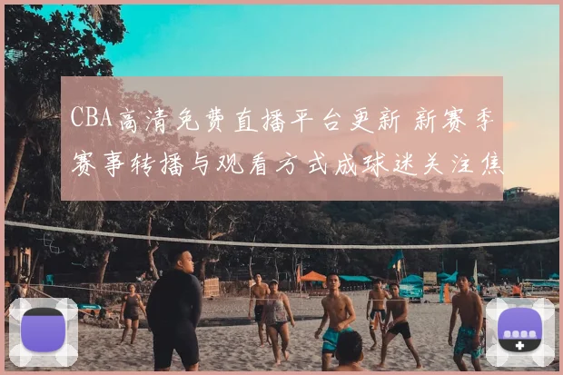 CBA高清免费直播平台更新 新赛季赛事转播与观看方式成球迷关注焦点