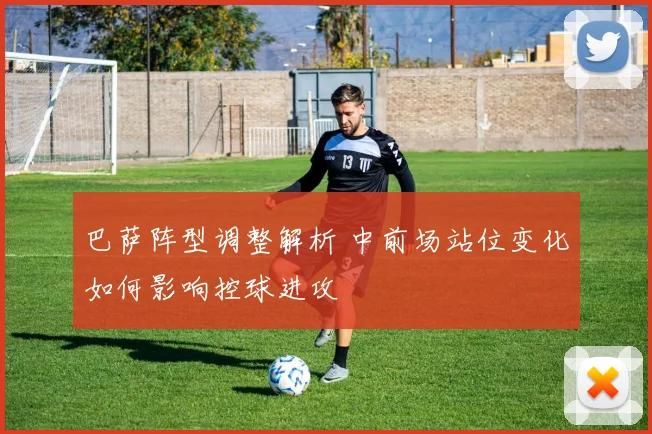 巴萨阵型调整解析 中前场站位变化如何影响控球进攻