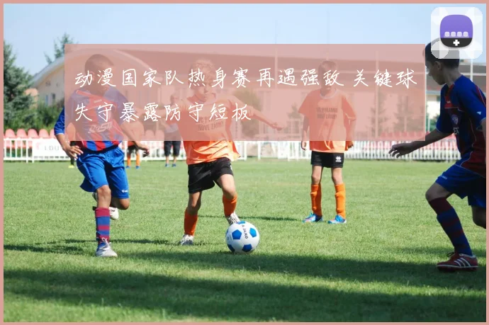 动漫国家队热身赛再遇强敌 关键球失守暴露防守短板