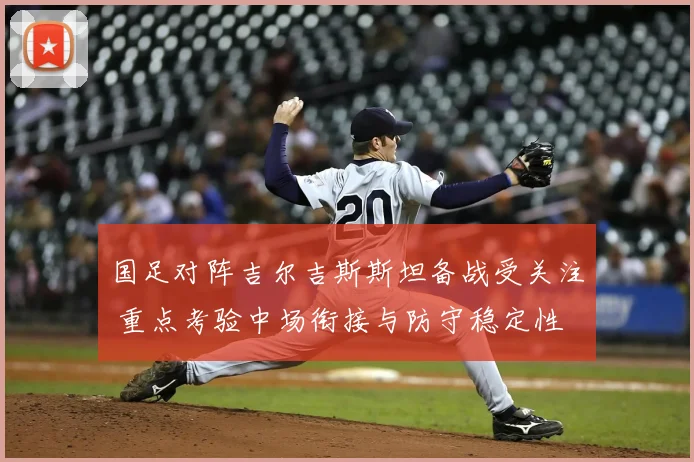 国足对阵吉尔吉斯斯坦备战受关注 重点考验中场衔接与防守稳定性