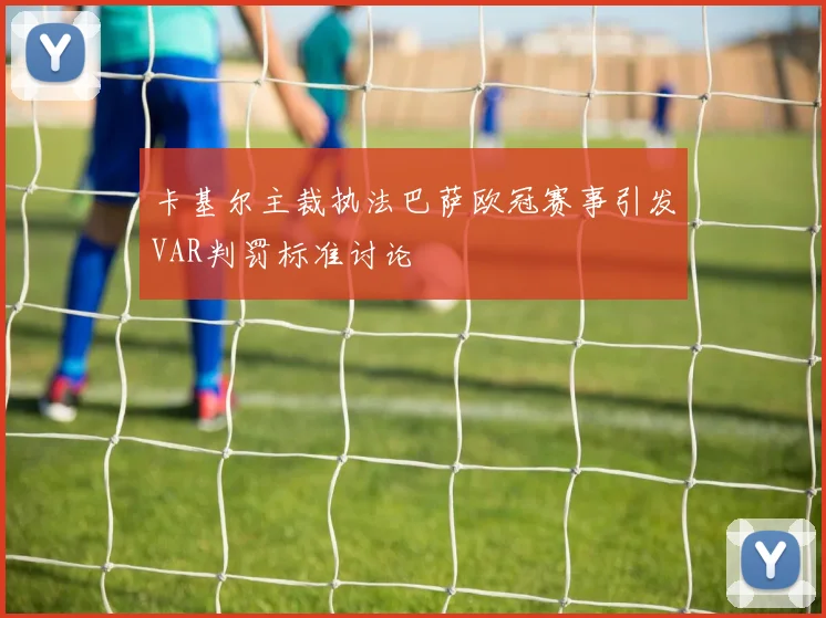 卡基尔主裁执法巴萨欧冠赛事引发VAR判罚标准讨论
