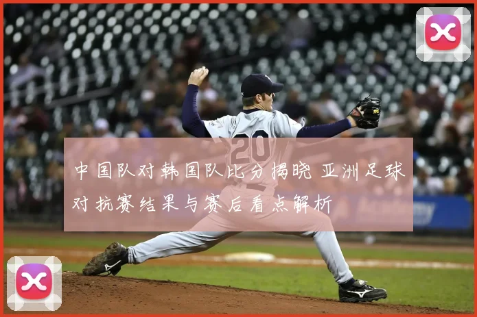 中国队对韩国队比分揭晓 亚洲足球对抗赛结果与赛后看点解析