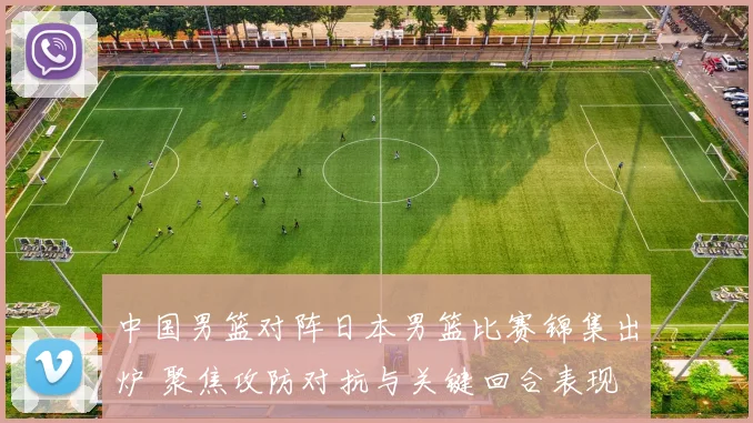 中国男篮对阵日本男篮比赛锦集出炉 聚焦攻防对抗与关键回合表现