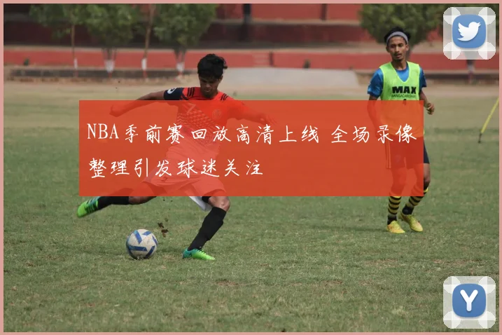 NBA季前赛回放高清上线 全场录像整理引发球迷关注