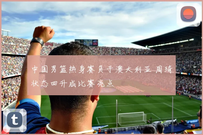 中国男篮热身赛负于澳大利亚 周琦状态回升成比赛亮点