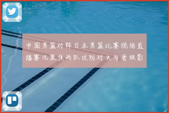 中国男篮对阵日本男篮比赛现场直播赛况聚焦两队攻防对决与晋级影响