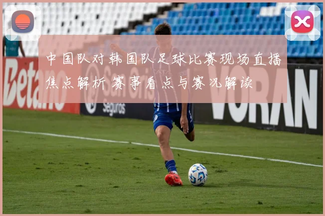 中国队对韩国队足球比赛现场直播焦点解析 赛事看点与赛况解读
