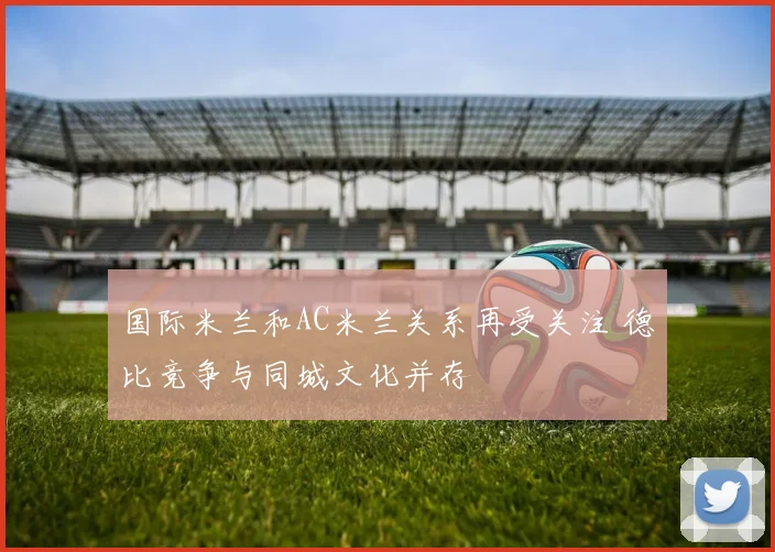 国际米兰和AC米兰关系再受关注 德比竞争与同城文化并存