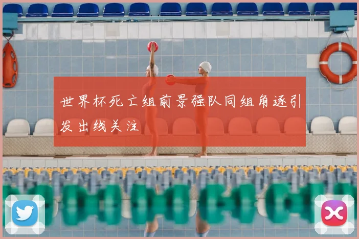 世界杯死亡组前景强队同组角逐引发出线关注