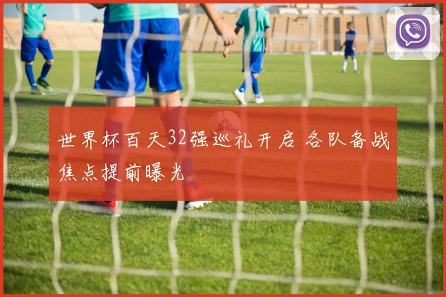 世界杯百天32强巡礼开启 各队备战焦点提前曝光